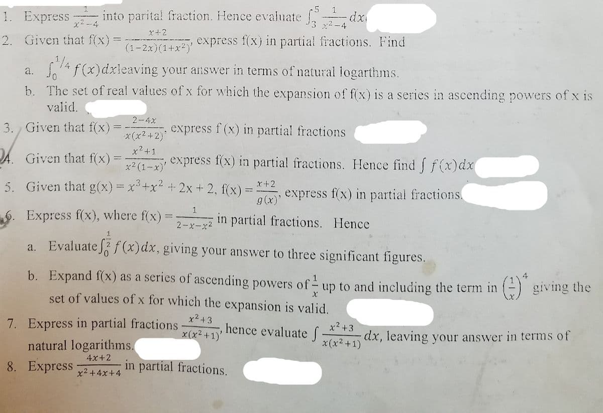 1. Express
into parital fraction. Hence evaluate dx
*2-4
x2 -4
(1– 2.x)(1+x*)' ©Xpress f(x} in partial fractions. Find
f (x)dxleaving your answer in terms of natural logarthms.
2. Given that f(x)
1/4
a.
b. The set of real values of x for which the expansion of f(x) is a series in ascending powers of x is
valid.
2-4x
3. Given that f(x)
express f (x) in partial fractions
* (x2+2)
x2+1
JA. Given that f(x):
express f(x) in partial fractions. Hence find f f(x)dx
x2 (1-x)'
5. Given that g(x) = x+x2 + 2x + 2, f(x) :
x+2
express f(x) in partial fractions.
g(x)'
1
6. Express f(x), where f(x)
in partial fractions. Hence
2-x-x2
a. Evaluate f (x)dx, giving your answer to three significant figures.
b. Expand f(x) as a series of ascending powers of- up to and including the term in () giving the
set of values of x for which the expansion is valid.
4
x2 +3
x(x2+1)'
7. Express in partial fractions
hence evaluate S
x2 +3
dx, leaving your answer in terms of
natural logarithms.
x (x2 +1)
4x+2
8. Express
in partial fractions.
x2+4x+4
