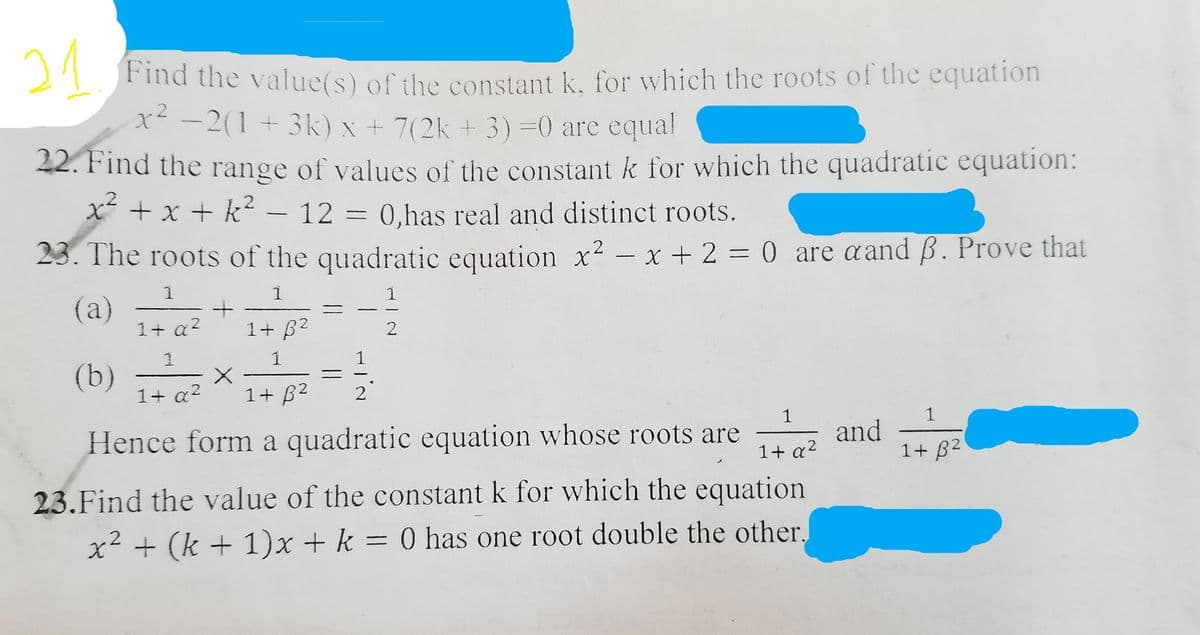21
Find the value(s) of the constant k, for which the roots of the equation
x -2(1 + 3k) x + 7(2k + 3)=0 are equal
42. Find the range of values of the constant k for which the quadratic equation:
x + x + k –
- 12 = 0,has real and distinct roots.
23. The roots of the quadratic equation x² – x + 2 = 0 are aand B. Prove that
-
1
1
1
(a)
1+ a?
1+ B2
1
1
(b)
1+ a?
1+ B2
2
1
and
1+ B2
1
Hence form a quadratic equation whose roots are
1+ a2
23.Find the value of the constant k for which the equation
x² + (k + 1)x + k = 0 has one root double the other,
||
