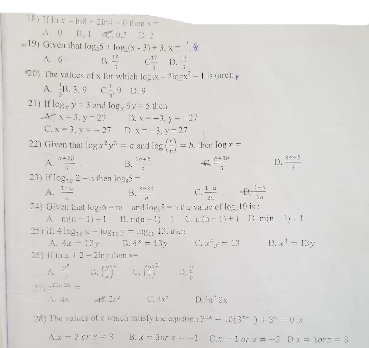 18) If In x – In8 +21n4
= 0 then x =
A. 0
В. 1
E.0.5 D. 2
19) Given that log,5 + log2(x - 3) + 3, x = ', &
A. 6
18
B.
17
11
C D.
- -
5
3
5
$20) The values of x for which log,x – 2logx = 1 is (are): *
A. B. 3. 9 C 9 D.9
9 D. 9
3
3
21) If log, y = 3 and log, 9y = 5 then
A. x= 3, y = 27
C.x = 3, y = – 27
%3D
B. x = -3, y = -27
%3D
D. x = -3, y = 27
%3D
22) Given that log x?y3 = a and log (-) = b, then log x =
a+2b
A.
3a+b
D.
a+3b
2a+b
В.
5
23) if log10 2 = a then log35 =
1-a
D.
3a
1-a
3--3a
В.
1-a
С.
2a
A.
a
24) Given that iog,6= m and log,5 = n the value of log: 10 is :
A. m(n+ 1)- 1 B. m(n- 1) + C. m(n + 1) +1 D. m(n- 1)- !
25) if: 4 log10 x - log16 y = log10 13, then
A. 4x = 13y
26) if in x +2 = 2iny then xD
B. 4* = 13y
C. x*y = 13
D. x* = 13y
A.
D.
B.
C.
27)en 2x
A. 4x
B. 2x?
C. 4x-
D. n? 2x
28} The values of x which satisfy the equation 3%x - 10(3**1) + 34 = 0 is
A.x = 2 or x = 3
B. x = 3or x = - 1
C.x = 1 or x = --3 D.x = 1orx = 3
