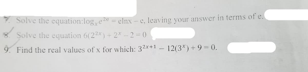 7. Solve the equation:loge2e =
elnx – e, leaving your answer in terms of e.
8. Solve the equation 6(22x) + 2* – 2 = 0
9. Find the real values of x for which: 32x+1
– 12(3*) + 9 = 0.
