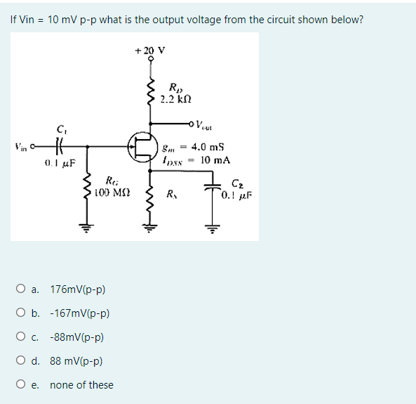 If Vin = 10 mV p-p what is the output voltage from the circuit shown below?
+ 20 V
2.2 kN
C,
ut
Vin
4.0 ms
0.I µF
10 mA
Re;
100 M)
C2
0.! µF
R,
176mV(p-p)
a.
O b. -167mV(p-p)
Ос. -88mV(p-р)
O d. 88 mV(p-p)
O e.
none of these
