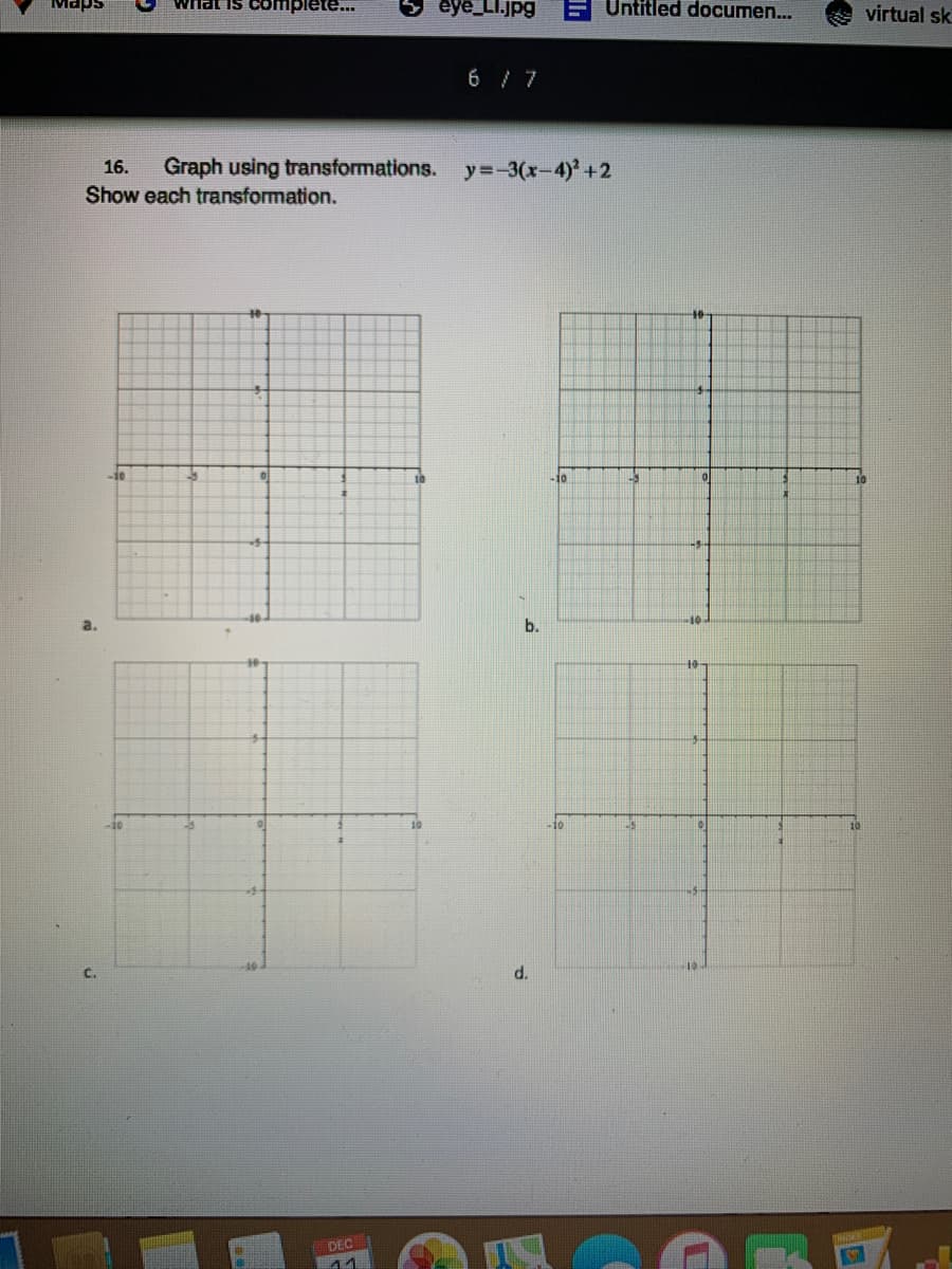wrhat is complete..
eye_LI.jpg
F Untitled documen...
Maps
virtual sk
6 / 7
16.
Graph using transformations. y=-3(x-4)' +2
Show each transformation.
-10
10
10
a.
b.
10
-10
C.
d.
DEC
