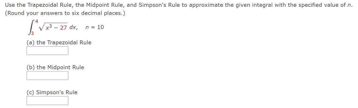 Use the Trapezoidal Rule, the Midpoint Rule, and Simpson's Rule to approximate the given integral with the specified value of n.
(Round your answers to six decimal places.)
4
27 dx,
n = 10
-
(a) the Trapezoidal Rule
(b) the Midpoint Rule
(c) Simpson's Rule
