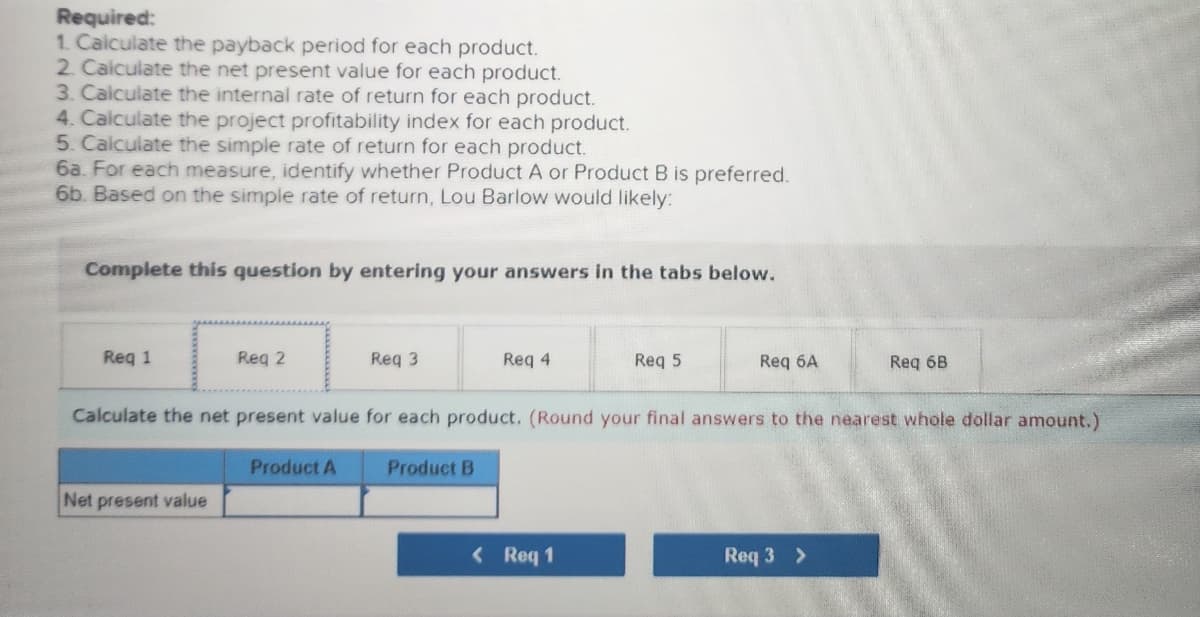 Required:
1. Calculate the payback period for each product.
2. Calculate the net present value for each product.
3. Calculate the internal rate of return for each product.
4. Calculate the project profitability index for each product.
5. Calculate the simple rate of return for each product.
6a. For each measure, identify whether Product A or Product B is preferred.
6b. Based on the simple rate of return, Lou Barlow would likely:
Complete this question by entering your answers in the tabs below.
Req 1
Req 2
Net present value
Req 3
Product A
Req 4
Product B
Calculate the net present value for each product. (Round your final answers to the nearest whole dollar amount.)
Req 5
< Req 1
Req 6A
Req 6B
Req 3 >