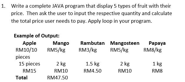 1. Write a complete JAVA program that display 5 types of fruit with their
price. Then ask the user to input the respective quantity and calculate
the total price user needs to pay. Apply loop in your program.
Example of Output:
Apple
RM10/10
pieces
15 pieces
Mango
Rambutan Mangosteen
Раpaya
RM8/kg
RM5/kg
RM3/kg
RM5/kg
2 kg
1.5 kg
2 kg
1 kg
RM15
RM10
RM4.50
RM10
RM8
Total
RM47.50
