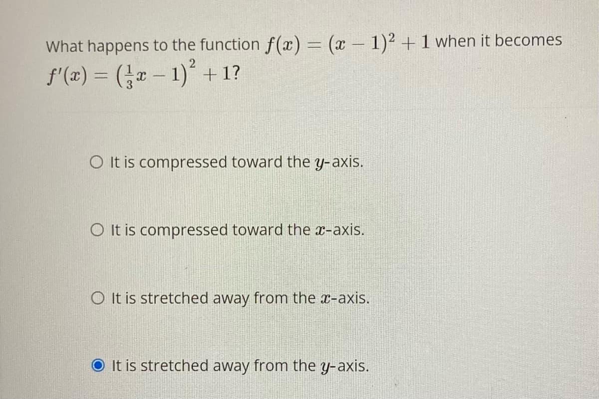 What happens to the function f(x) = (x 1)² +1 when it becomes
f'(x) = (- 1) + 1?
O It is compressed toward the y-axis.
O It is compressed toward the x-axis.
O It is stretched away from the x-axis.
It is stretched away from the y-axis.
