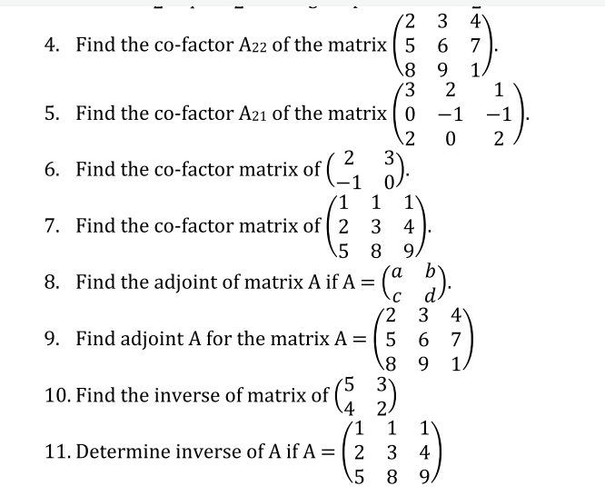 '2
3 4
4. Find the co-factor A22 of the matrix5 6
7
9.
1
1
5. Find the co-factor A21 of the matrix 0
-1
-1
2
3
6. Find the co-factor matrix of ( ,
0.
(1 1
2
1)
7. Find the co-factor matrix of 2 3 4
5 8
9.
8. Find the adjoint of matrix A if A = (" ).
d.
(2 3 4
9. Find adjoint A for the matrix A =
6 7
\8 9 1
5 3у
10. Find the inverse of matrix of (C:
(1
3 4
1
1
11. Determine inverse of A if A = 2
%3D
\5 8 9,
