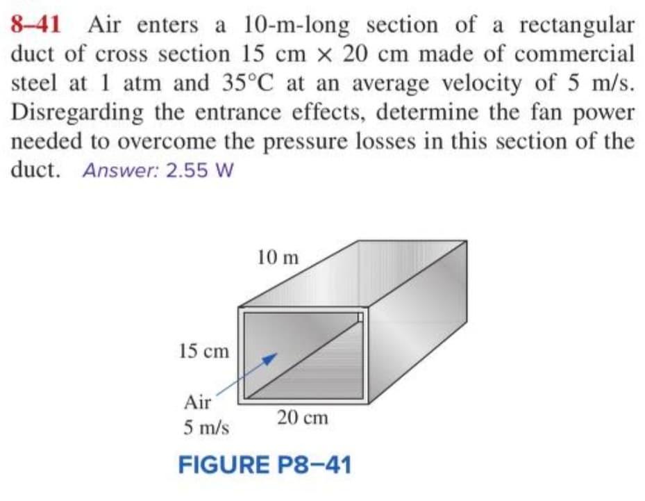 8-41 Air enters a 10-m-long section of a rectangular
duct of cross section 15 cm x 20 cm made of commercial
steel at 1 atm and 35°C at an average velocity of 5 m/s.
Disregarding the entrance effects, determine the fan power
needed to overcome the pressure losses in this section of the
duct. Answer: 2.55 W
15 cm
10 m
Air
5 m/s
FIGURE P8-41
20 cm