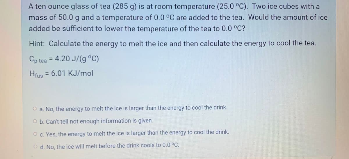 A ten ounce glass of tea (285 g) is at room temperature (25.0 °C). Two ice cubes with a
mass of 50.0 g and a temperature of 0.0 °C are added to the tea. Would the amount of ice
added be sufficient to lower the temperature of the tea to 0.0 °C?
Hint: Calculate the energy to melt the ice and then calculate the energy to cool the tea.
Cp tea = 4.20 J/(g °C)
%3D
Hfus = 6.01 KJ/mol
%3D
O a. No, the energy to melt the ice is larger than the energy to cool the drink.
O b. Can't tell not enough information is given.
O c. Yes, the energy to melt the ice is larger than the energy to cool the drink.
O d. No, the ice will melt before the drink cools to 0.0 °C.
