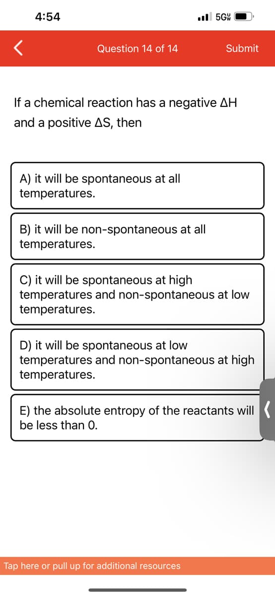 4:54
Question 14 of 14
A) it will be spontaneous at all
temperatures.
..5GW
If a chemical reaction has a negative AH
and a positive AS, then
B) it will be non-s ontaneous at all
temperatures.
Submit
C) it will be spontaneous at high
temperatures and non-spontaneous at low
temperatures.
D) it will be spontaneous at low
temperatures and non-spontaneous at high
temperatures.
Tap here or pull up for additional resources
E) the absolute entropy of the reactants will
be less than 0.