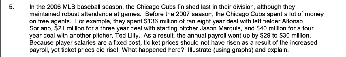 In the 2006 MLB baseball season, the Chicago Cubs finished last in their division, although they
maintained robust attendance at games. Before the 2007 season, the Chicago Cubs spent a lot of money
on free agents. For example, they spent $136 million of ran eight year deal with left fielder Alfonso
Soriano, $21 million for a three year deal with starting pitcher Jason Marquis, and $40 million for a four
year deal with another pitcher, Ted Lilly. As a result, the annual payroll went up by $29 to $30 million.
Because player salaries are a fixed cost, tic ket prices should not have risen as a result of the increased
payroll, yet ticket prices did rise! What happened here? Illustrate (using graphs) and explain.
5.
