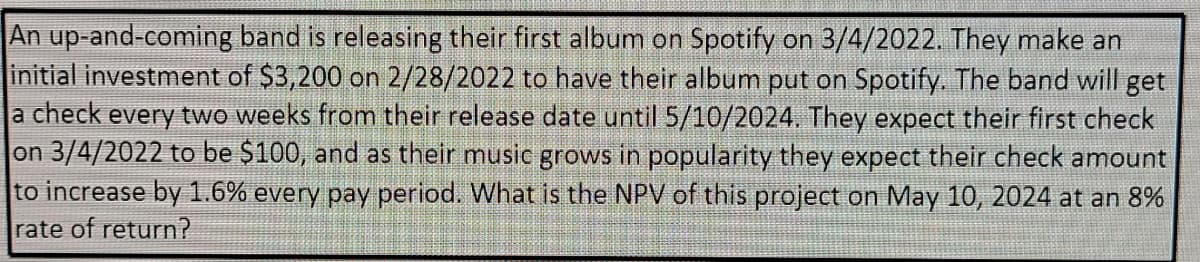 An up-and-coming band is releasing their first album on Spotify on 3/4/2022. They make an
initial investment of $3,200 on 2/28/2022 to have their album put on Spotify. The band will get
a check every two weeks from their release date until 5/10/2024. They expect their first check
on 3/4/2022 to be $100, and as their music grows in popularity they expect their check amount
to increase by 1.6% every pay period. What is the NPV of this project on May 10, 2024 at an 8%
rate of return?
