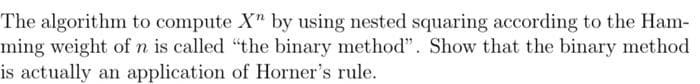 The algorithm to compute X" by using nested squaring according to the Ham-
ming weight of n is called "the binary method". Show that the binary method
is actually an application of Horner's rule.
