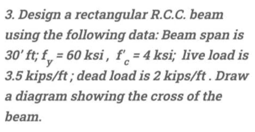 3. Design a rectangular R.C.C. beam
using the following data: Beam span is
30' ft; f_ = 60 ksi , f'̟ = 4 ksi; live load is
C
3.5 kips/ft ; dead load is 2 kips/ft . Draw
a diagram showing the cross of the
beam.
