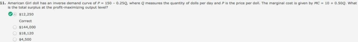 11. American Girl doll has an inverse demand curve of P = 150 - 0.25Q, where Q measures the quantity of dolls per day and P is the price per doll. The marginal cost is given by MC = 10 + 0.50Q. What
is the total surplus at the profit-maximizing output level?
VO $12,250
Correct
O $144,000
O $18,120
O $4,500
