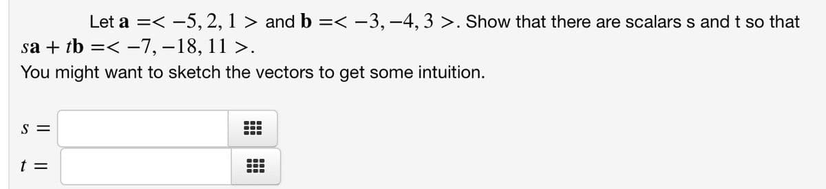 Let a =< -5, 2, 1 > and b =< -3, –4, 3 >. Show that there are scalars s and t so that
sa + tb =< -7, –18, 11 >.
You might want to sketch the vectors to get some intuition.
S =
...
t =
