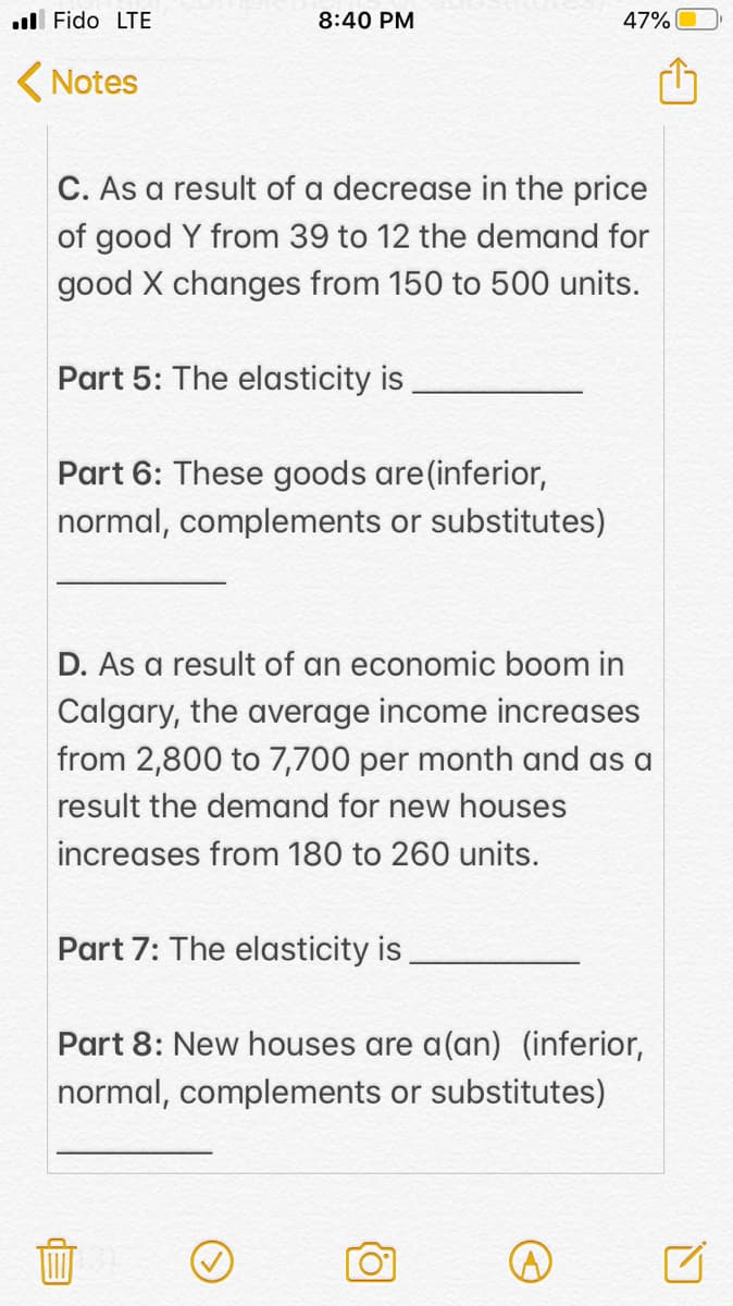 ull Fido LTE
8:40 PM
47%
( Notes
C. As a result of a decrease in the price
of good Y from 39 to 12 the demand for
good X changes from 150 to 500 units.
Part 5: The elasticity is
Part 6: These goods are(inferior,
normal, complements or substitutes)
D. As a result of an economic boom in
Calgary, the average income increases
from 2,800 to 7,700 per month and as a
result the demand for new houses
increases from 180 to 260 units.
Part 7: The elasticity is,
Part 8: New houses are a(an) (inferior,
normal, complements or substitutes)
血
