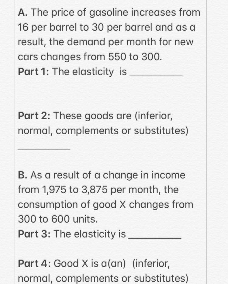 A. The price of gasoline increases from
16 per barrel to 30 per barrel and as a
result, the demand per month for new
cars changes from 550 to 300.
Part 1: The elasticity is,
Part 2: These goods are (inferior,
normal, complements or substitutes)
B. As a result of a change in income
from 1,975 to 3,875 per month, the
consumption of good X changes from
300 to 600 units.
Part 3: The elasticity is
Part 4: Good X is a(an) (inferior,
normal, complements or substitutes)
