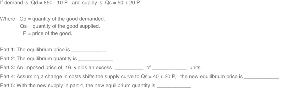 If demand is :Qd = 850 - 10 P and supply is: Qs = 50 + 20 P
Where: Qd = quantity of the good demanded.
Qs = quantity of the good supplied.
P = price of the good.
Part 1: The equilibrium price is
Part 2: The equilibrium quantity is
Part 3: An imposed price of 16 yields an excess
of
units.
Part 4: Assuming a change in costs shifts the supply curve to Qs'= 40 + 20 P, the new equilibrium price is
Part 5: With the new supply in part 4, the new equilibrium quantity is

