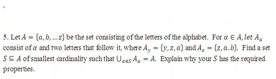 5. Let A = {a, b, ...z} be the set consisting of the letters of the alphabet. For a E A, let A«
consist of a and two letters that follow it, where A, = {y,z, a} and A, = {z,a.b}. Find a set
SS A of smallest cardinality such that Uaes Ag = A. Explain why your S has the required
properties.
%3D
%3D
