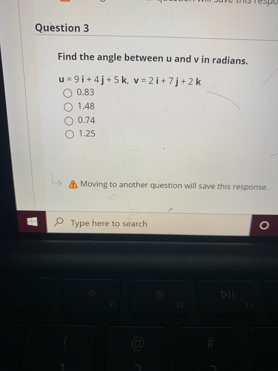 Question 3
Find the angle between u and v in radians.
u = 9 i + 4j+5 k, v = 2i+ 7j+2 k
0.83
1.48
0.74
1.25
A Moving to another question will save this response.
P Type here to search
DIL
F1
F2
F3
