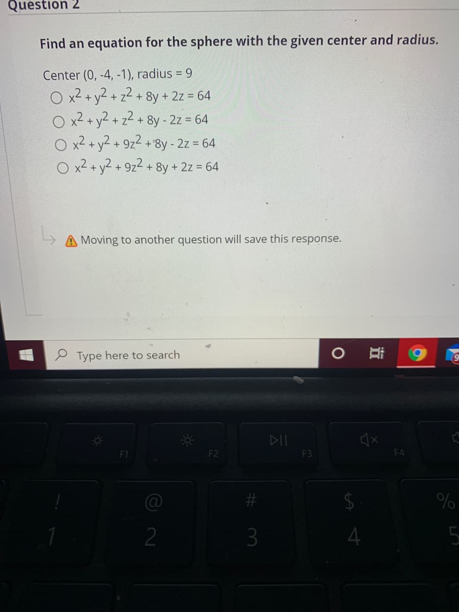 Question 2
Find an equation for the sphere with the given center and radius.
Center (0, -4, -1), radius = 9
x2+y2+
+ z- + 8y + 2z = 64
O x2 + y2 + z2 + 8y - 2z = 64
O x2 + y2 + 9z2 +8y - 2z = 64
O x2 + y2 + 9z2 + 8y + 2z = 64
-y-
Moving to another question will save this response.
P Type here to search
DII
F1
F2
F3
F4
%23
2$
2
3
4
