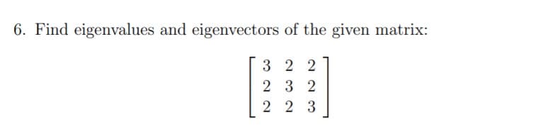 6. Find eigenvalues and eigenvectors of the given matrix:
3 2 2
2 3 2
2 2 3
