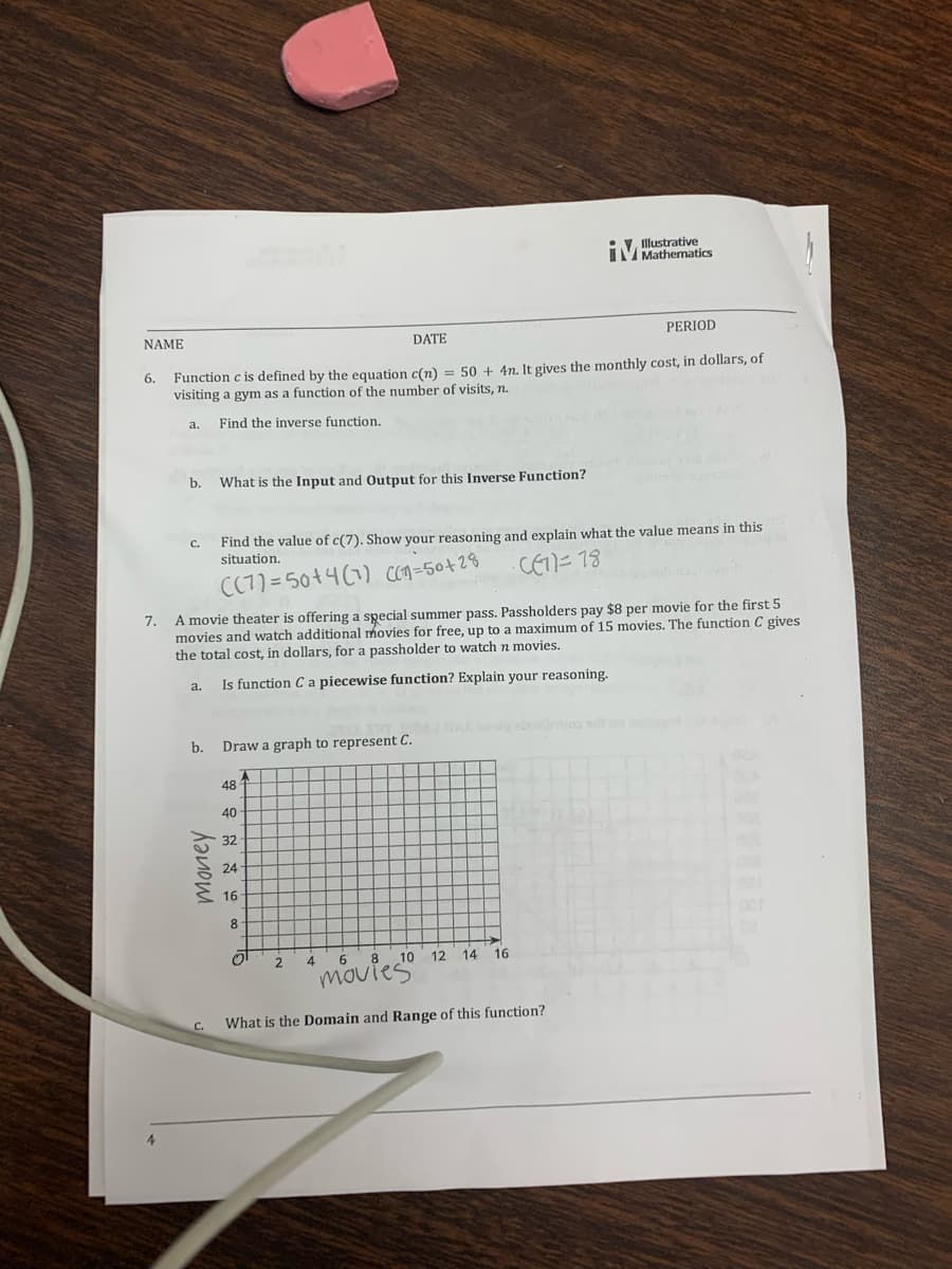 IMlustrative
Mathematics
NAME
DATE
PERIOD
6. Function e is defined by the equation c(n) = 50 + 4n. It gives the monthly cost, in dollars, of
visiting a gym as a function of the number of visits, n.
a.
Find the inverse function.
b.
What is the Input and Output for this Inverse Function?
Find the value of c(7). Show your reasoning and explain what the value means in this
situation.
C.
CC77=50+4(1) con=50+28
CET)=78
7. A movie theater is offering a special summer pass. Passholders pay $8 per movie for the first 5
movies and watch additional movies for free, up to a maximum of 15 movies. The function C gives
the total cost, in dollars, for a passholder to watch n movies.
Is function C a piecewise function? Explain your reasoning.
a.
dg s oo
b.
Draw a graph to represent C.
48
40
32
24
16
8
8 10
12 14
16
"movies
4
What is the Domain and Range of this function?
money
