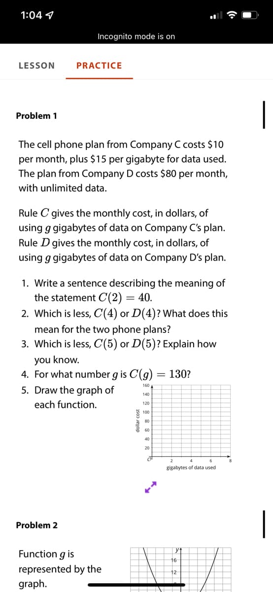 1:04 7
Incognito mode is on
LESSON
PRACTICE
|
Problem 1
The cell phone plan from Company C costs $10
per month, plus $15 per gigabyte for data used.
The plan from Company D costs $80 per month,
with unlimited data.
Rule C gives the monthly cost, in dollars, of
using g gigabytes of data on Company C's plan.
Rule D gives the monthly cost, in dollars, of
using g gigabytes of data on Company D's plan.
1. Write a sentence describing the meaning of
the statement C(2)
2. Which is less, C(4) or D(4)? What does this
40.
mean for the two phone plans?
3. Which is less, C(5) or D(5)? Explain how
you know.
4. For what number g is C(g)
= 130?
160
5. Draw the graph of
140
each function.
120
80
60
40
20
gigabytes of data used
|
Problem 2
yt
Function g is
16
represented by the
graph.
dollar cost
