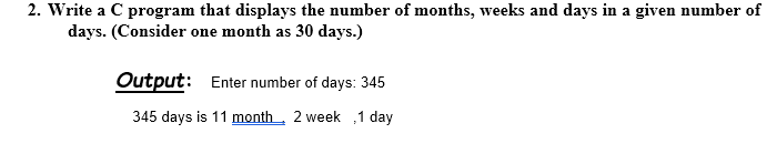 2. Write a C program that displays the number of months, weeks and days in a given number of
days. (Consider one month as 30 days.)
Output: Enter number of days: 345
345 days is 11 month.
2 week 1 day
