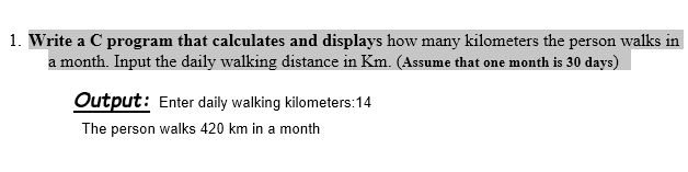 1. Write a C program that calculates and displays how many kilometers the person walks in
a month. Input the daily walking distance in Km. (Assume that one month is 30 days)
Output: Enter daily walking kilometers:14
The person walks 420 km in a month
