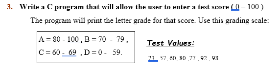 3. Write a C program that will allow the user to enter a test score (0– 100 ).
The program will print the letter grade for that score. Use this grading scale:
A = 80 - 100 , B = 70 - 79.
Test Values:
C = 60 - 69 , D = 0 - 59.
23, 57, 60, 80 ,77, 92 , 98
