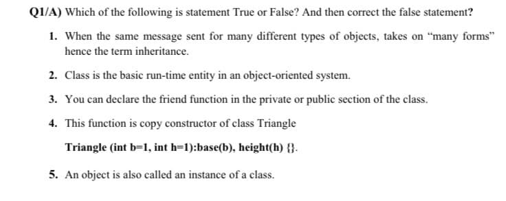 Q1/A) Which of the following is statement True or False? And then correct the false statement?
1. When the same message sent for many different types of objects, takes on "many forms"
hence the term inheritance.
2. Class is the basic run-time entity in an object-oriented system.
3. You can declare the friend function in the private or public section of the class.
4. This function is copy constructor of class Triangle
Triangle (int b=1, int h=1):base(b), height(h) {}.
5. An object is also called an instance of a class.
