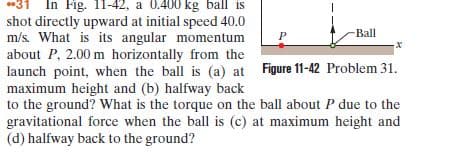 31 In Fig. 11-42, a 0.400 kg ball is
shot directly upward at initial speed 40.0
m/s. What is its angular momentum
about P, 2.00 m horizontally from the
launch point, when the ball is (a) at Figure 11-42 Problem 31.
maximum height and (b) halfway back
to the ground? What is the torque on the ball about P due to the
gravitational force when the ball is (c) at maximum height and
(d) halfway back to the ground?
Ball
