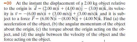 -30 At the instant the displacement of a 2.00 kg object relative
to the origin is d = (2.00 m)i + (4.00 m)j – (3.00 m)k, its veloc-
ity is v = -(6.00 m/s)i + (3.00 m/s)j + (3.00 m/s)k and it is sub-
ject to a force F= (6.00 N)i -(8.00 N)j + (4.00 N)k. Find (a) the
acceleration of the object, (b) the angular momentum of the object
about the origin, (c) the torque about the origin acting on the ob-
ject, and (d) the angle between the velocity of the object and the
force acting on the object.
