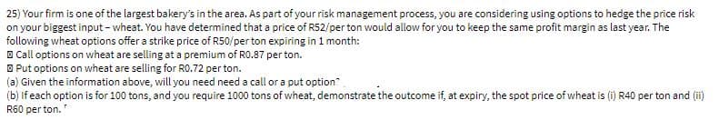 25) Your firm is one of the largest bakery's in the area. As part of your risk management process, you are considering using options to hedge the price risk
on your biggest input - wheat. You have determined that a price of R52/per ton would allow for you to keep the same profit margin as last year. The
following wheat options offer a strike price of R50/per ton expiring in 1 month:
O Call options on wheat are selling at a premium of R0.87 per ton.
O Put options on wheat are selling for RO.72 per ton.
(a) Given the information above, will you need need a call or a put option
(b) If each option is for 100 tons, and you require 1000 tons of wheat, demonstrate the outcome if, at expiry, the spot price of wheat is (i) R40 per ton and (ii)
R60 per ton."
