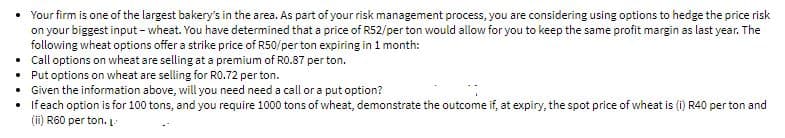 • Your firm is one of the largest bakery's in the area. As part of your risk management process, you are considering using options to hedge the price risk
on your biggest input - wheat. You have determined that a price of R52/per ton would allow for you to keep the same profit margin as last year. The
following wheat options offer a strike price of R50/per ton expiring in 1 month:
• Call options on wheat are selling at a premium of RO.87 per ton.
• Put options on wheat are selling for RO.72 per ton.
• Given the information above, will you need need a call or a put option?
• Ifeach option is for 100 tons, and you require 1000 tons of wheat, demonstrate the outcome if, at expiry, the spot price of wheat is (i) R40 per ton and
(ii) R60 per ton. L
