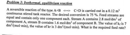 Problem 3: Isothermal, equilibrium reaction
A reversible reaction of the type A+B <> C+D is carried out in a 0.12 m³
continuous stirred tank reactor. The desired conversion is 75 %. Feed streams are
equal and contain only one component each. Stream A contains 2.8 mol/dm³ of
component A, stream B contains 1.6 mol/dm³ of component B. The value of kris 7
dm³/(mol-min), the value of kr is 3 dm³/(mol-min). What is the required feed rate?