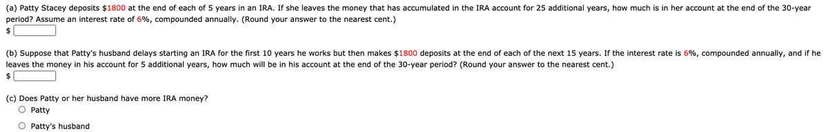 (a) Patty Stacey deposits $1800 at the end of each of 5 years in an IRA. If she leaves the money that has accumulated in the IRA account for 25 additional years, how much is in her account at the end of the 30-year
period? Assume an interest rate of 6%, compounded annually. (Round your answer to the nearest cent.)
$
(b) Suppose that Patty's husband delays starting an IRA for the first 10 years he works but then makes $1800 deposits at the end of each of the next 15 years. If the interest rate is 6%, compounded annually, and if he
leaves the money in his account for 5 additional years, how much will be in his account at the end of the 30-year period? (Round your answer to the nearest cent.)
$
(c) Does Patty or her husband have more IRA money?
O Patty
O Patty's husband

