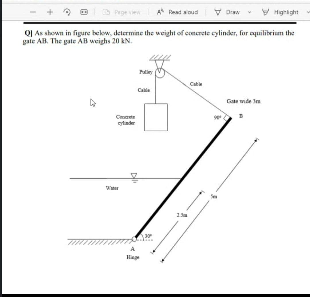 CS Page view A Read aloud
V Draw
E Highlight
Q| As shown in figure below, determine the weight of concrete cylinder, for equilibrium the
gate AB. The gate AB weighs 20 kN.
Pulley
Cable
Cable
Gate wide 3m
Concrete
90°
cylinder
Water
Sm
2.5m
30
A
Hinge
