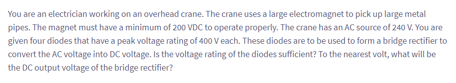 You are an electrician working on an overhead crane. The crane uses a large electromagnet to pick up large metal
pipes. The magnet must have a minimum of 200 VDC to operate properly. The crane has an AC source of 240 V. You are
given four diodes that have a peak voltage rating of 400 V each. These diodes are to be used to form a bridge rectifier to
convert the AC voltage into DC voltage. Is the voltage rating of the diodes sufficient? To the nearest volt, what will be
the DC output voltage of the bridge rectifier?