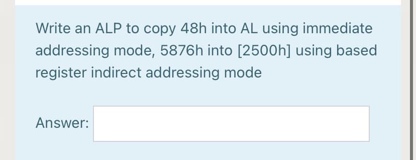 Write an ALP to copy 48h into AL using immediate
addressing mode, 5876h into [2500h] using based
register indirect addressing mode
Answer:
