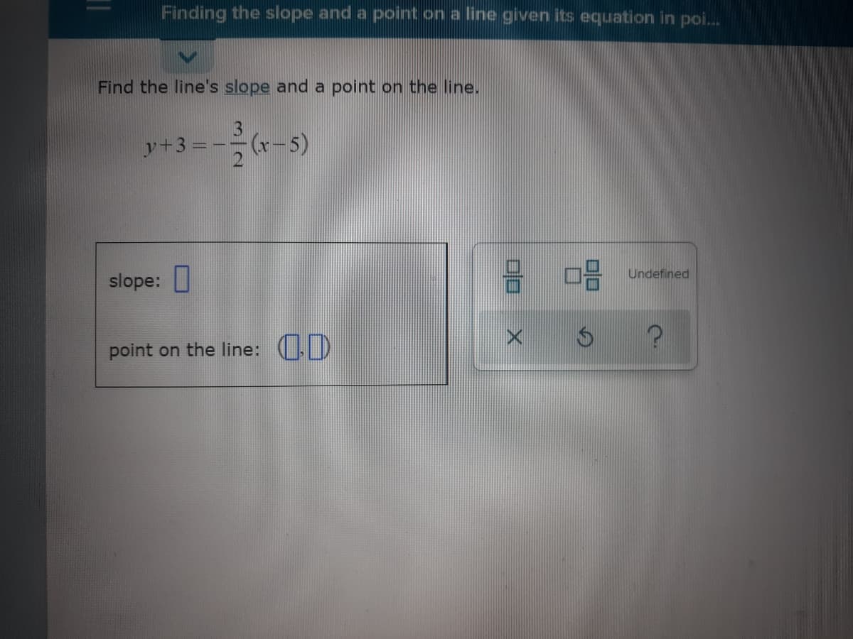 Finding the slope and a point on a line given its equation in poi.
Find the line's slope and a point on the line.
y+3 =
(x-5)
slope: I
Undefined
point on the line: (.D
