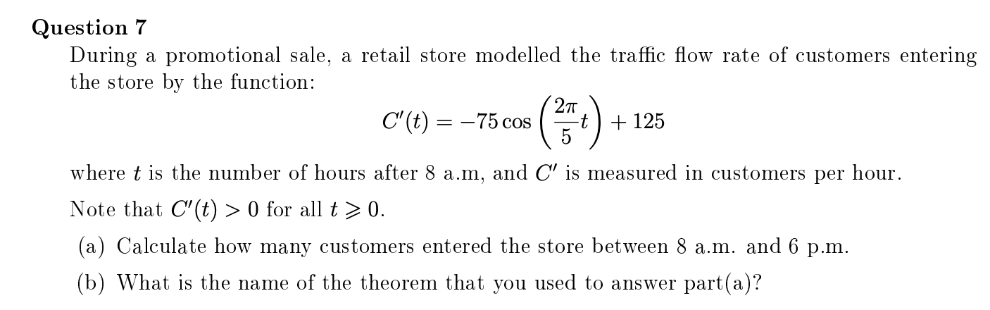 Question 7
During a promotional sale, a retail store modelled the traffic flow rate of customers entering
the store by the function:
27
C'(t) = –75 cos
-t
+ 125
5
where t is the number of hours after 8 a.m, and C' is measured in customers per hour.
Note that C'(t) > 0 for all t > 0.
(a) Calculate how many customers entered the store between 8 a.m. and 6 p.m.
(b) What is the name of the theorem that you used to answer part(a)?
