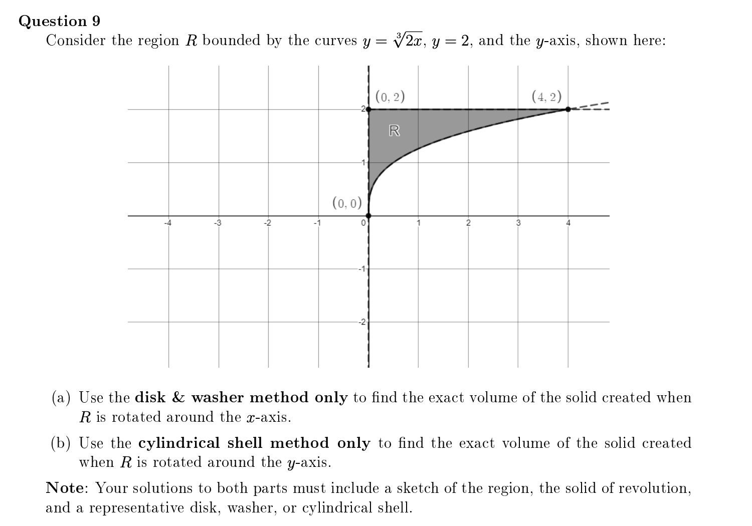 Question 9
Consider the region R bounded by the curves y = V2x, y = 2, and the y-axis, shown here:
(0, 2)
(4, 2)
R
(0, 0)
-2
2
3
(a) Use the disk & washer method only to find the exact volume of the solid created when
R is rotated around the x-axis.
(b) Use the cyl
when R is rotated around the y-axis.
Irical shell method only to find the exact volume of the solid created
Note: Your solutions to both parts must include a sketch of the region, the solid of revolution,
and a representative disk, washer, or cylindrical shell.
