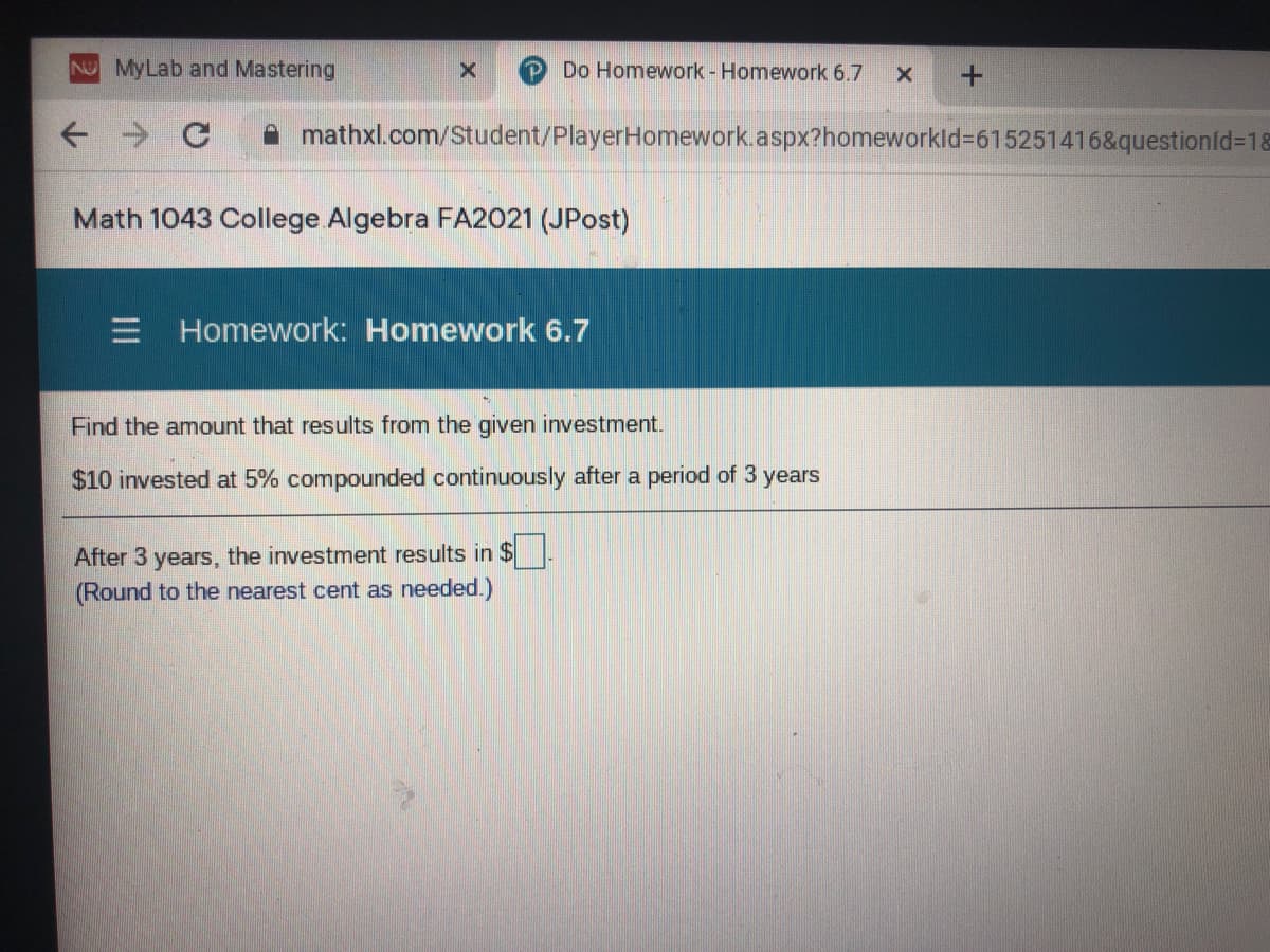 NO MyLab and Mastering
PDo Homework - Homework 6.7
mathxl.com/Student/PlayerHomework.aspx?homeworkld%3615251416&questionId=1&
Math 1043 College Algebra FA2021 (JPost)
E Homework: Homework 6.7
Find the amount that results from the given investment.
$10 invested at 5% compounded continuously after a period of 3 years
After 3 years, the investment results in $
(Round to the nearest cent as needed.)
