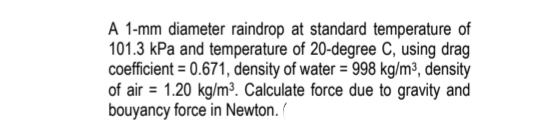 A 1-mm diameter raindrop at standard temperature of
101.3 kPa and temperature of 20-degree C, using drag
coefficient = 0.671, density of water = 998 kg/m³, density
of air = 1.20 kg/m³. Calculate force due to gravity and
bouyancy force in Newton. /

