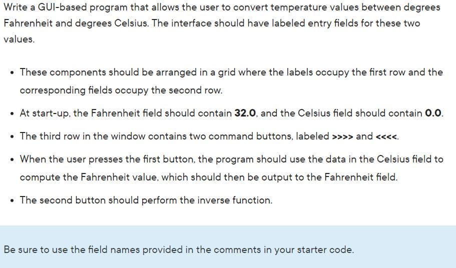 Write a GUI-based program that allows the user to convert temperature values between degrees
Fahrenheit and degrees Celsius. The interface should have labeled entry fields for these two
values.
These components should be arranged in a grid where the labels occupy the first row and the
corresponding fields occupy the second row.
At start-up, the Fahrenheit field should contain 32.0, and the Celsius field should contain 0.0.
• The third row in the window contains two command buttons, labeled >>>> and <<<<.
• When the user presses the first button, the program should use the data in the Celsius field to
compute the Fahrenheit value, which should then be output to the Fahrenheit field.
• The second button should perform the inverse function.
Be sure to use the field names provided in the comments in your starter code.
