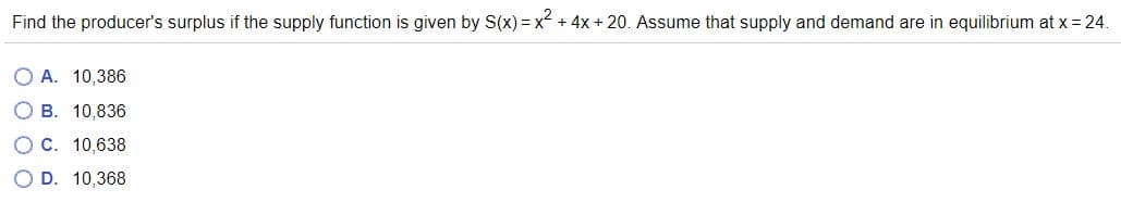Find the producer's surplus if the supply function is given by S(x) =x + 4x + 20. Assume that supply and demand are in equilibrium at x = 24.
O A. 10,386
О В. 10,836
Ос. 10,638
O D. 10,368
