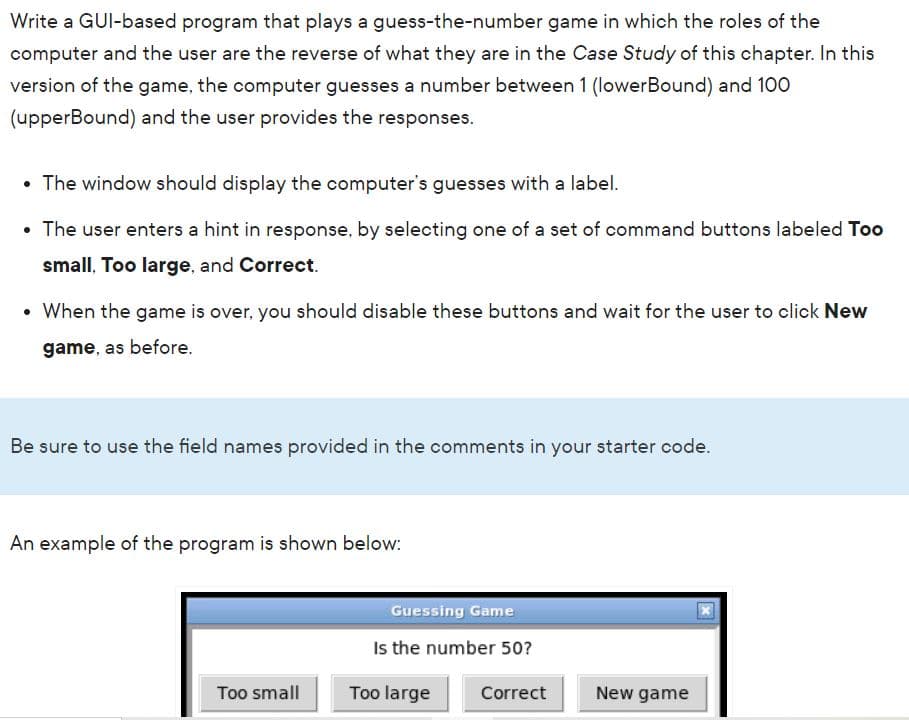 Write a GUI-based program that plays a guess-the-number game in which the roles of the
computer and the user are the reverse of what they are in the Case Study of this chapter. In this
version of the game, the computer guesses a number between 1 (lowerBound) and 100
(upperBound) and the user provides the responses.
• The window should display the computer's guesses with a label.
The user enters a hint in response, by selecting one of a set of command buttons labeled Too
small, Too large, and Correct.
• When the game is over, you should disable these buttons and wait for the user to click New
game, as before.
Be sure to use the field names provided in the comments in your starter code.
An example of the program is shown below:
Guessing Game
Is the number 50?
Too small
Too large
Correct
New game
